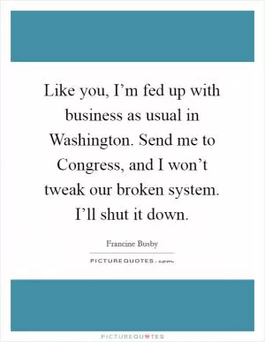 Like you, I’m fed up with business as usual in Washington. Send me to Congress, and I won’t tweak our broken system. I’ll shut it down Picture Quote #1