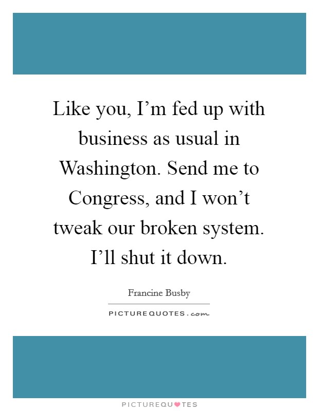 Like you, I'm fed up with business as usual in Washington. Send me to Congress, and I won't tweak our broken system. I'll shut it down. Picture Quote #1