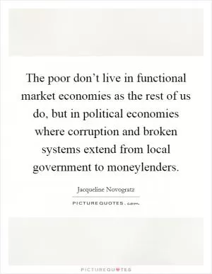 The poor don’t live in functional market economies as the rest of us do, but in political economies where corruption and broken systems extend from local government to moneylenders Picture Quote #1