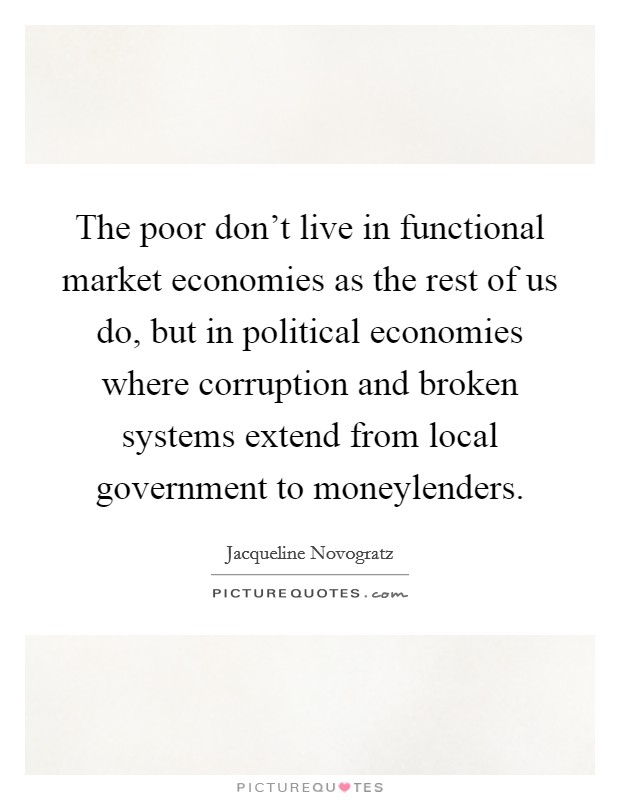 The poor don't live in functional market economies as the rest of us do, but in political economies where corruption and broken systems extend from local government to moneylenders. Picture Quote #1