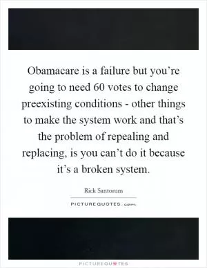 Obamacare is a failure but you’re going to need 60 votes to change preexisting conditions - other things to make the system work and that’s the problem of repealing and replacing, is you can’t do it because it’s a broken system Picture Quote #1