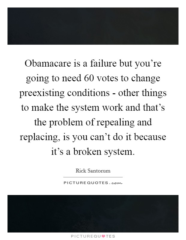 Obamacare is a failure but you're going to need 60 votes to change preexisting conditions - other things to make the system work and that's the problem of repealing and replacing, is you can't do it because it's a broken system. Picture Quote #1