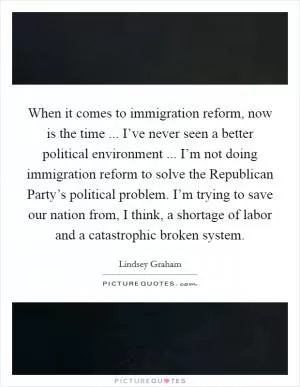 When it comes to immigration reform, now is the time ... I’ve never seen a better political environment ... I’m not doing immigration reform to solve the Republican Party’s political problem. I’m trying to save our nation from, I think, a shortage of labor and a catastrophic broken system Picture Quote #1