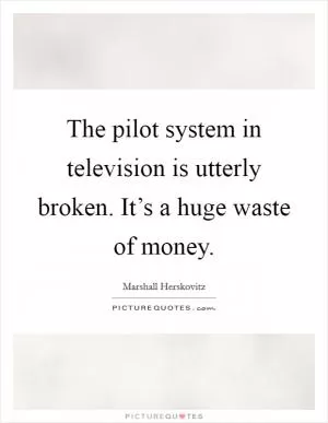 The pilot system in television is utterly broken. It’s a huge waste of money Picture Quote #1