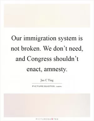 Our immigration system is not broken. We don’t need, and Congress shouldn’t enact, amnesty Picture Quote #1