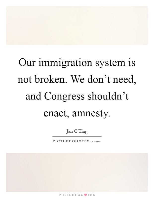 Our immigration system is not broken. We don't need, and Congress shouldn't enact, amnesty. Picture Quote #1