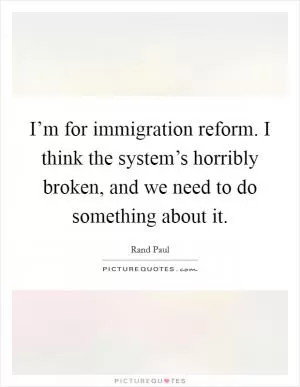 I’m for immigration reform. I think the system’s horribly broken, and we need to do something about it Picture Quote #1