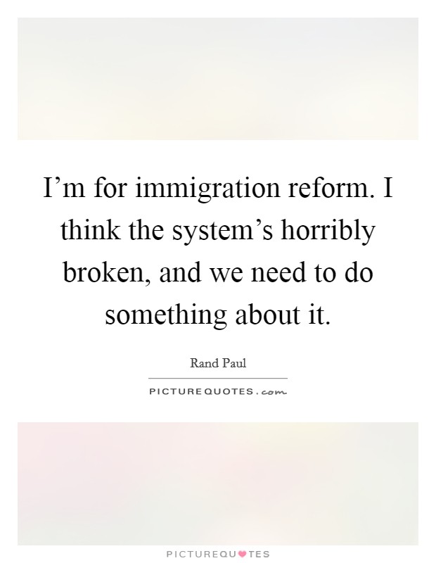 I'm for immigration reform. I think the system's horribly broken, and we need to do something about it. Picture Quote #1