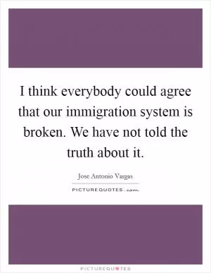 I think everybody could agree that our immigration system is broken. We have not told the truth about it Picture Quote #1