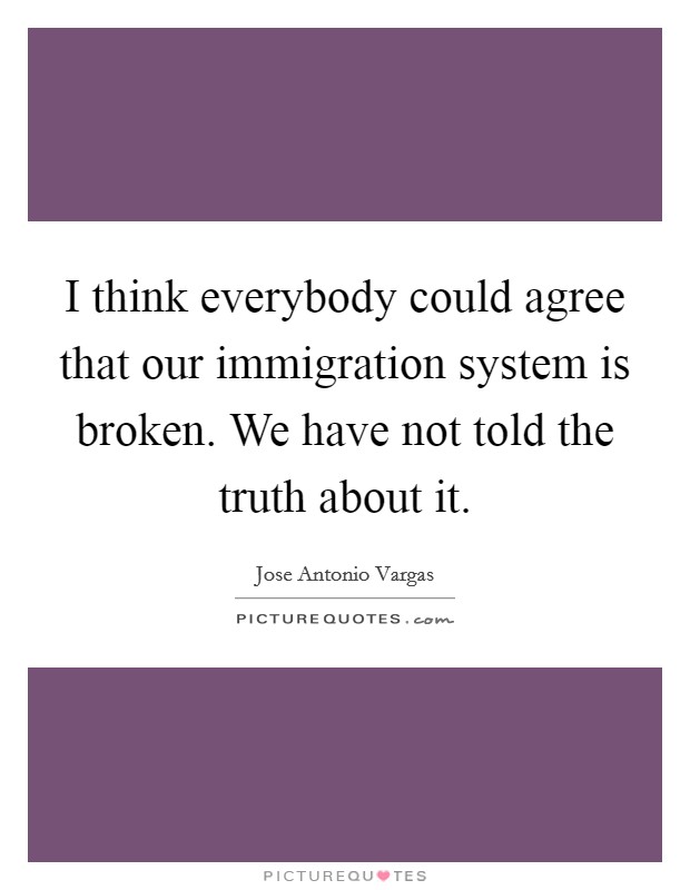 I think everybody could agree that our immigration system is broken. We have not told the truth about it. Picture Quote #1