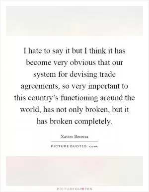 I hate to say it but I think it has become very obvious that our system for devising trade agreements, so very important to this country’s functioning around the world, has not only broken, but it has broken completely Picture Quote #1