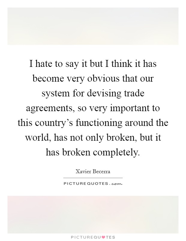 I hate to say it but I think it has become very obvious that our system for devising trade agreements, so very important to this country's functioning around the world, has not only broken, but it has broken completely. Picture Quote #1