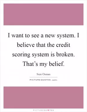 I want to see a new system. I believe that the credit scoring system is broken. That’s my belief Picture Quote #1