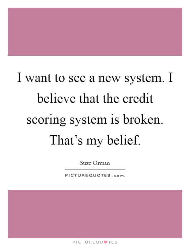 I want to see a new system. I believe that the credit scoring system is broken. That's my belief. Picture Quote #1