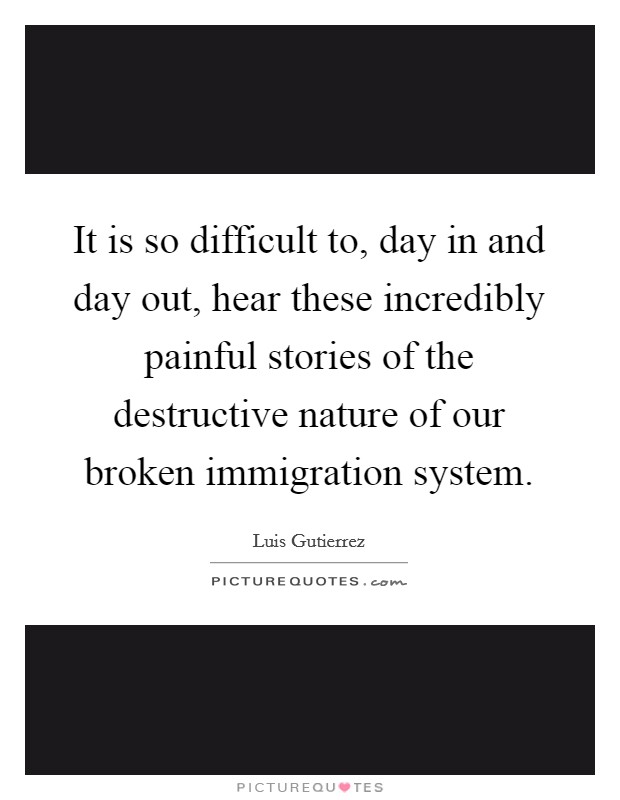 It is so difficult to, day in and day out, hear these incredibly painful stories of the destructive nature of our broken immigration system. Picture Quote #1