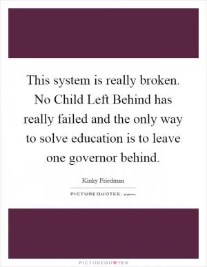 This system is really broken. No Child Left Behind has really failed and the only way to solve education is to leave one governor behind Picture Quote #1