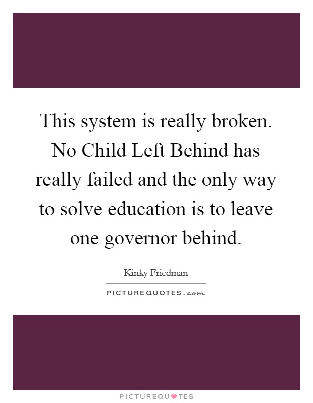 This system is really broken. No Child Left Behind has really failed and the only way to solve education is to leave one governor behind. Picture Quote #1