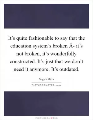 It’s quite fashionable to say that the education system’s broken Â- it’s not broken, it’s wonderfully constructed. It’s just that we don’t need it anymore. It’s outdated Picture Quote #1
