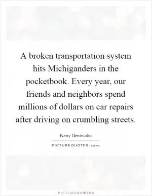 A broken transportation system hits Michiganders in the pocketbook. Every year, our friends and neighbors spend millions of dollars on car repairs after driving on crumbling streets Picture Quote #1