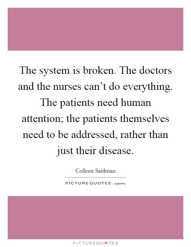 The system is broken. The doctors and the nurses can't do everything. The patients need human attention; the patients themselves need to be addressed, rather than just their disease. Picture Quote #1