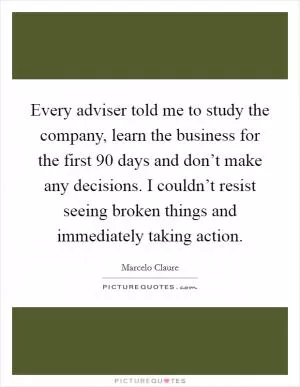Every adviser told me to study the company, learn the business for the first 90 days and don’t make any decisions. I couldn’t resist seeing broken things and immediately taking action Picture Quote #1