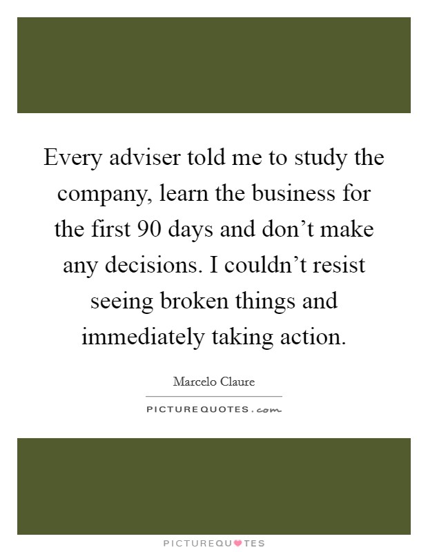 Every adviser told me to study the company, learn the business for the first 90 days and don't make any decisions. I couldn't resist seeing broken things and immediately taking action. Picture Quote #1