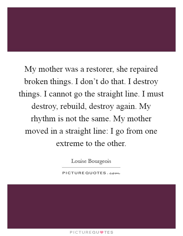 My mother was a restorer, she repaired broken things. I don't do that. I destroy things. I cannot go the straight line. I must destroy, rebuild, destroy again. My rhythm is not the same. My mother moved in a straight line: I go from one extreme to the other. Picture Quote #1