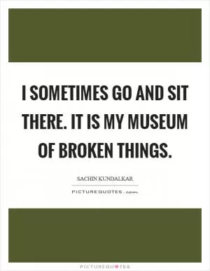 I sometimes go and sit there. it is my museum of broken things Picture Quote #1