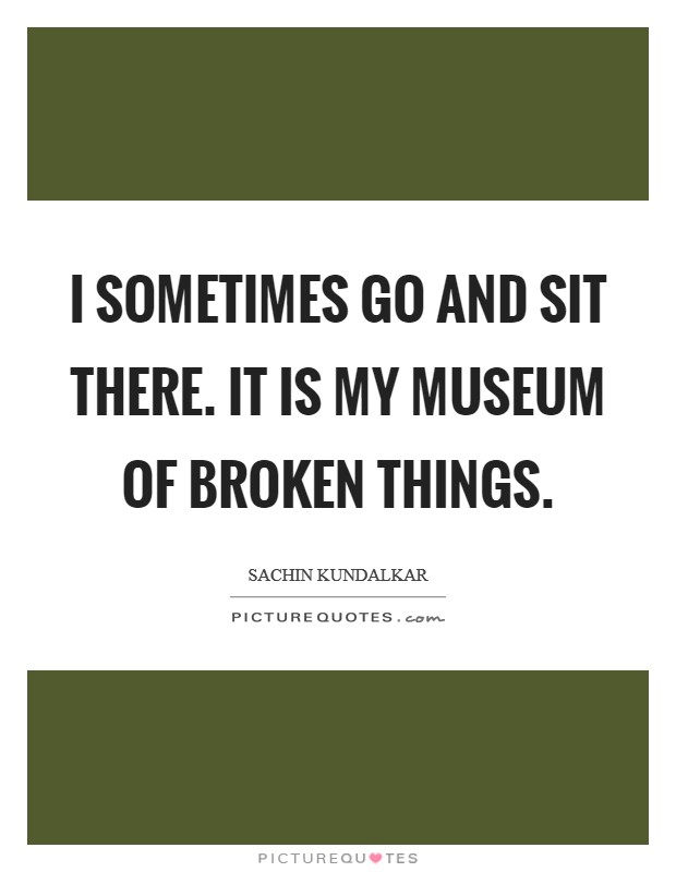 I sometimes go and sit there. it is my museum of broken things. Picture Quote #1