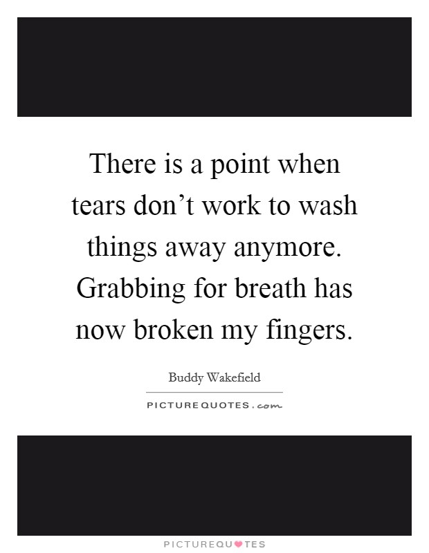 There is a point when tears don't work to wash things away anymore. Grabbing for breath has now broken my fingers. Picture Quote #1