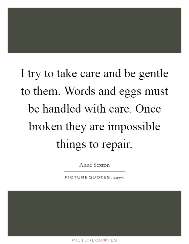 I try to take care and be gentle to them. Words and eggs must be handled with care. Once broken they are impossible things to repair. Picture Quote #1