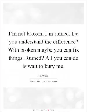 I’m not broken, I’m ruined. Do you understand the difference? With broken maybe you can fix things. Ruined? All you can do is wait to bury me Picture Quote #1