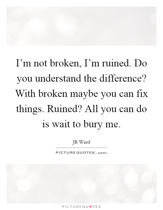 I'm not broken, I'm ruined. Do you understand the difference? With broken maybe you can fix things. Ruined? All you can do is wait to bury me. Picture Quote #1
