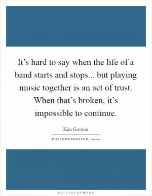 It’s hard to say when the life of a band starts and stops... but playing music together is an act of trust. When that’s broken, it’s impossible to continue Picture Quote #1