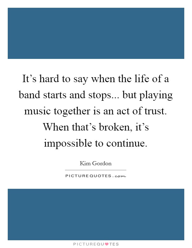 It's hard to say when the life of a band starts and stops... but playing music together is an act of trust. When that's broken, it's impossible to continue. Picture Quote #1