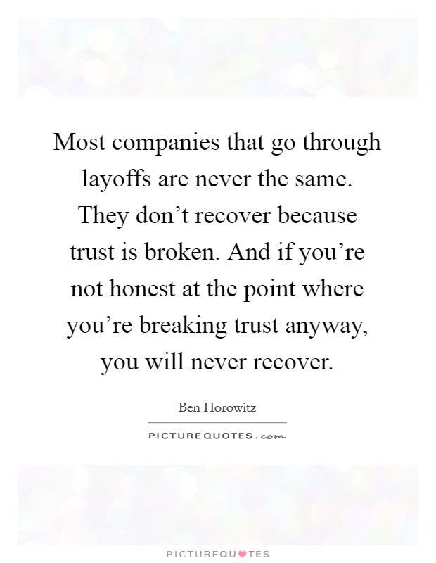 Most companies that go through layoffs are never the same. They don't recover because trust is broken. And if you're not honest at the point where you're breaking trust anyway, you will never recover. Picture Quote #1