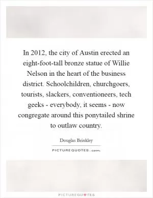 In 2012, the city of Austin erected an eight-foot-tall bronze statue of Willie Nelson in the heart of the business district. Schoolchildren, churchgoers, tourists, slackers, conventioneers, tech geeks - everybody, it seems - now congregate around this ponytailed shrine to outlaw country Picture Quote #1