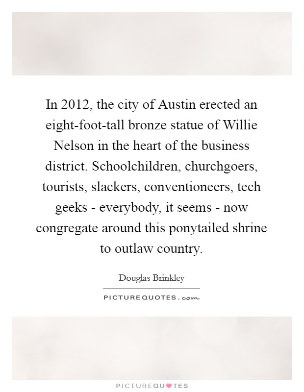 In 2012, the city of Austin erected an eight-foot-tall bronze statue of Willie Nelson in the heart of the business district. Schoolchildren, churchgoers, tourists, slackers, conventioneers, tech geeks - everybody, it seems - now congregate around this ponytailed shrine to outlaw country. Picture Quote #1