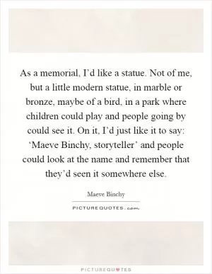 As a memorial, I’d like a statue. Not of me, but a little modern statue, in marble or bronze, maybe of a bird, in a park where children could play and people going by could see it. On it, I’d just like it to say: ‘Maeve Binchy, storyteller’ and people could look at the name and remember that they’d seen it somewhere else Picture Quote #1