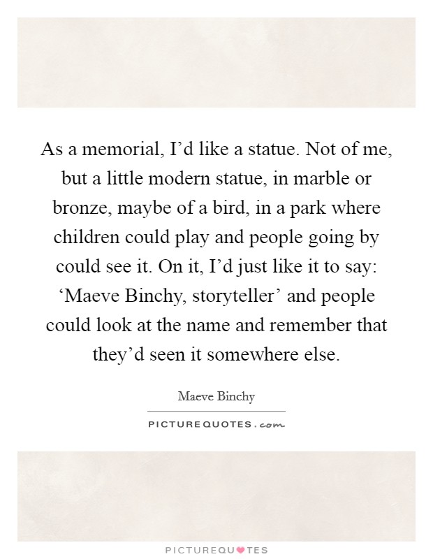 As a memorial, I'd like a statue. Not of me, but a little modern statue, in marble or bronze, maybe of a bird, in a park where children could play and people going by could see it. On it, I'd just like it to say: ‘Maeve Binchy, storyteller' and people could look at the name and remember that they'd seen it somewhere else. Picture Quote #1