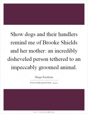 Show dogs and their handlers remind me of Brooke Shields and her mother: an incredibly disheveled person tethered to an impeccably groomed animal Picture Quote #1
