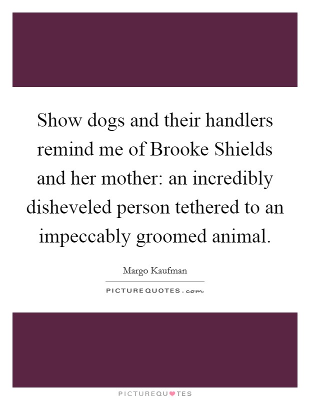Show dogs and their handlers remind me of Brooke Shields and her mother: an incredibly disheveled person tethered to an impeccably groomed animal. Picture Quote #1