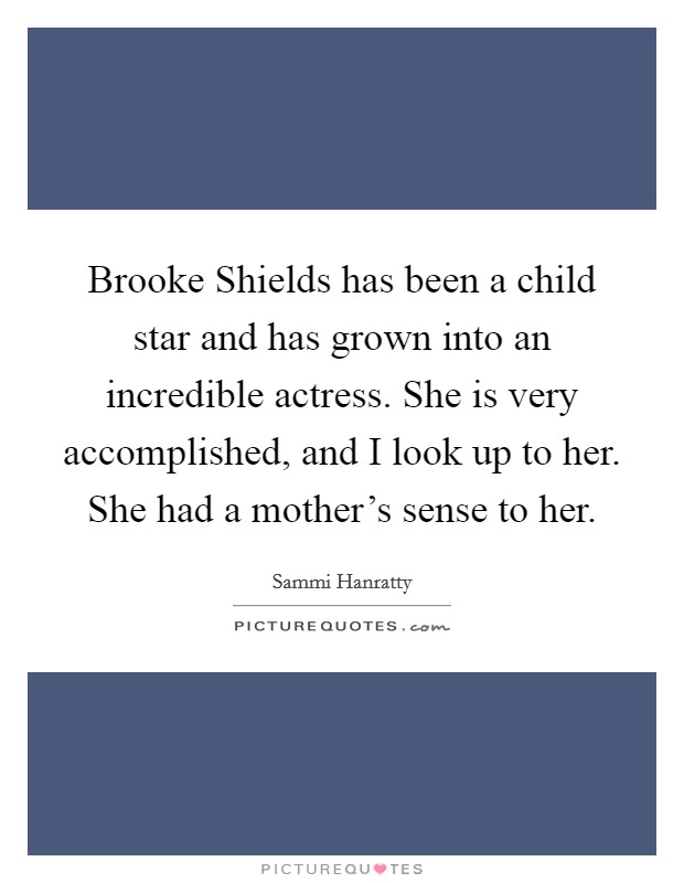 Brooke Shields has been a child star and has grown into an incredible actress. She is very accomplished, and I look up to her. She had a mother's sense to her. Picture Quote #1