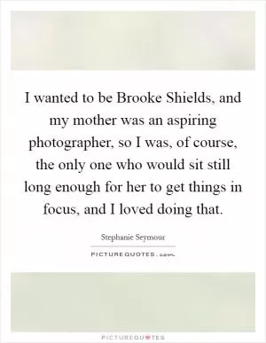 I wanted to be Brooke Shields, and my mother was an aspiring photographer, so I was, of course, the only one who would sit still long enough for her to get things in focus, and I loved doing that Picture Quote #1