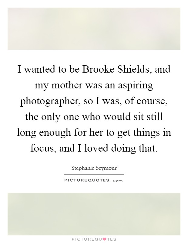 I wanted to be Brooke Shields, and my mother was an aspiring photographer, so I was, of course, the only one who would sit still long enough for her to get things in focus, and I loved doing that. Picture Quote #1