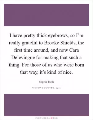 I have pretty thick eyebrows, so I’m really grateful to Brooke Shields, the first time around, and now Cara Delevingne for making that such a thing. For those of us who were born that way, it’s kind of nice Picture Quote #1