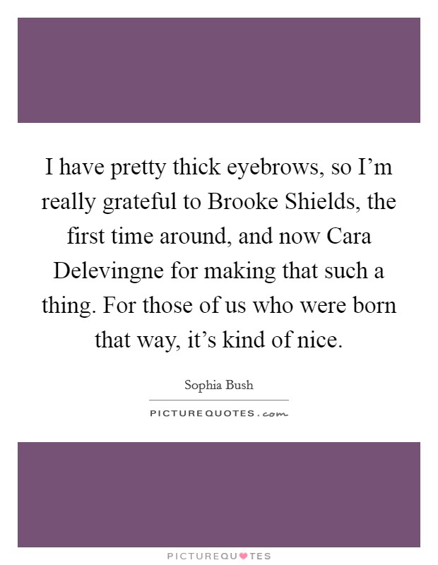I have pretty thick eyebrows, so I'm really grateful to Brooke Shields, the first time around, and now Cara Delevingne for making that such a thing. For those of us who were born that way, it's kind of nice. Picture Quote #1