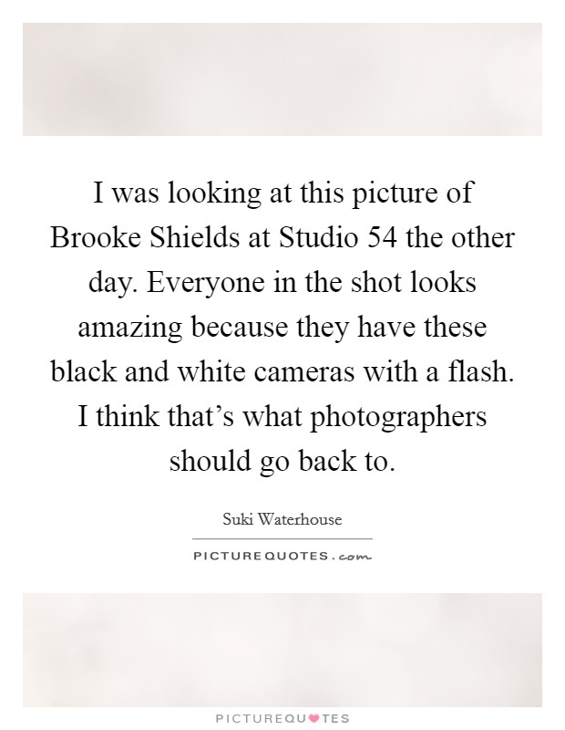 I was looking at this picture of Brooke Shields at Studio 54 the other day. Everyone in the shot looks amazing because they have these black and white cameras with a flash. I think that's what photographers should go back to. Picture Quote #1