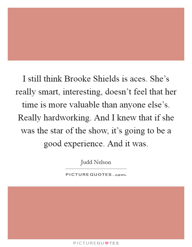 I still think Brooke Shields is aces. She's really smart, interesting, doesn't feel that her time is more valuable than anyone else's. Really hardworking. And I knew that if she was the star of the show, it's going to be a good experience. And it was. Picture Quote #1