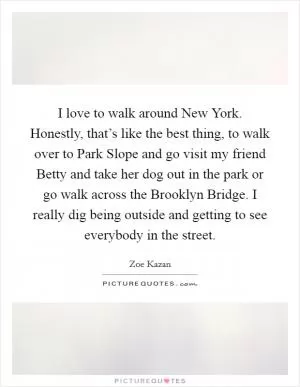 I love to walk around New York. Honestly, that’s like the best thing, to walk over to Park Slope and go visit my friend Betty and take her dog out in the park or go walk across the Brooklyn Bridge. I really dig being outside and getting to see everybody in the street Picture Quote #1